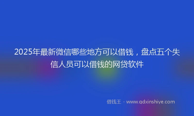 2025年最新微信哪些地方可以借钱，盘点五个失信人员可以借钱的网贷软件