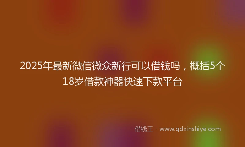 2025年最新微信微众新行可以借钱吗，概括5个18岁借款神器快速下款平台
