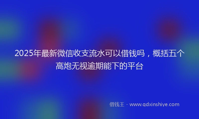 2025年最新微信收支流水可以借钱吗，概括五个高炮无视逾期能下的平台