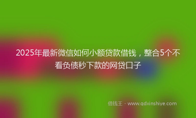 2025年最新微信如何小额贷款借钱，整合5个不看负债秒下款的网贷口子