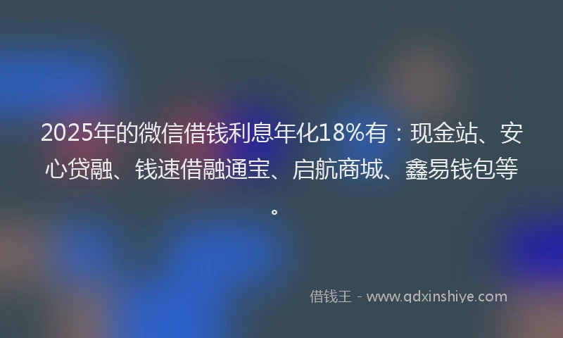 2025年的微信借钱利息年化18%有：现金站、安心贷融、钱速借融通宝、启航商城、鑫易钱包等。