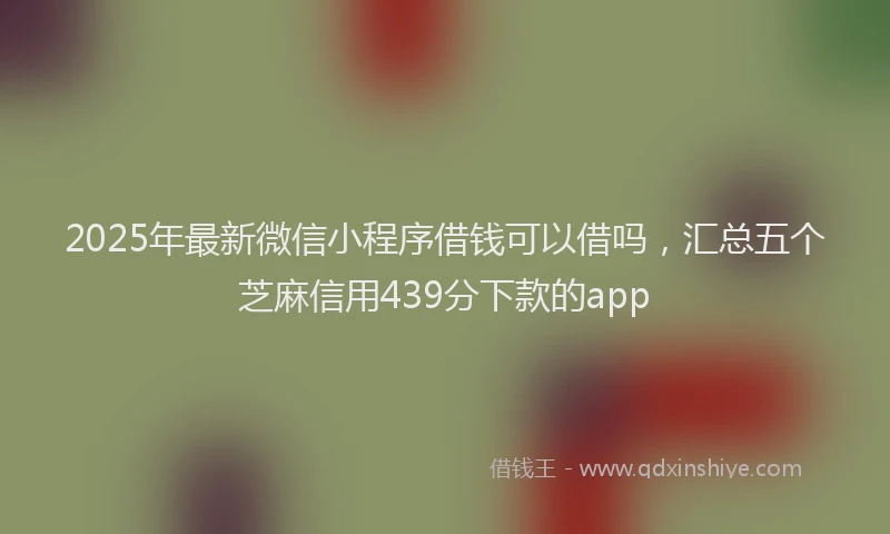 2025年最新微信小程序借钱可以借吗，汇总五个芝麻信用439分下款的app