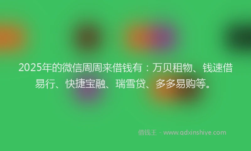 2025年的微信周周来借钱有：万贝租物、钱速借易行、快捷宝融、瑞雪贷、多多易购等。