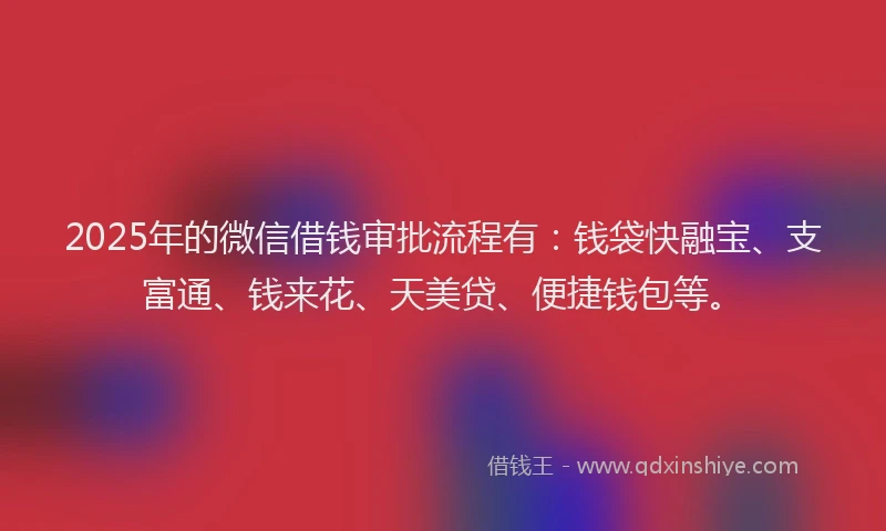2025年的微信借钱审批流程有：钱袋快融宝、支富通、钱来花、天美贷、便捷钱包等。