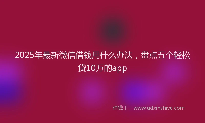 2025年最新微信借钱用什么办法，盘点五个轻松贷10万的app