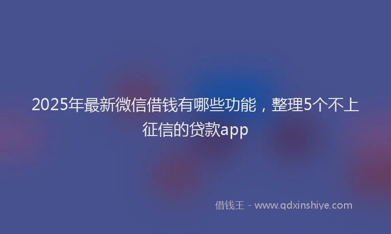 2025年最新微信借钱有哪些功能，整理5个不上征信的贷款app