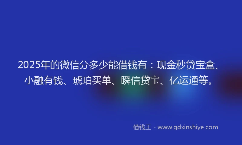 2025年的微信分多少能借钱有：现金秒贷宝盒、小融有钱、琥珀买单、瞬信贷宝、亿运通等。