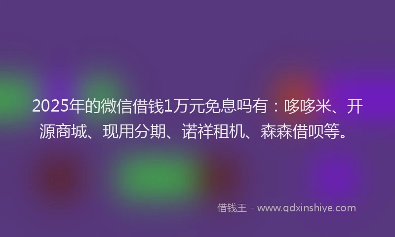 2025年的微信借钱1万元免息吗有：哆哆米、开源商城、现用分期、诺祥租机、森森借呗等。