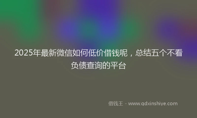 2025年最新微信如何低价借钱呢，总结五个不看负债查询的平台