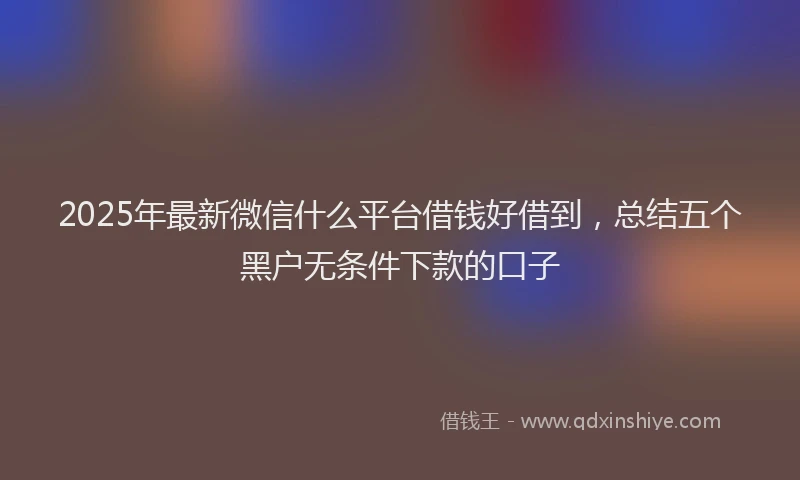 2025年最新微信什么平台借钱好借到，总结五个黑户无条件下款的口子