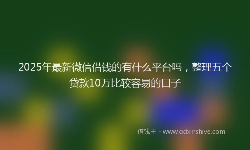 2025年最新微信借钱的有什么平台吗，整理五个贷款10万比较容易的口子