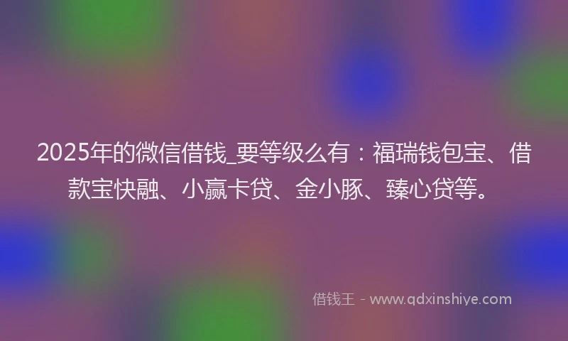 2025年的微信借钱_要等级么有：福瑞钱包宝、借款宝快融、小赢卡贷、金小豚、臻心贷等。