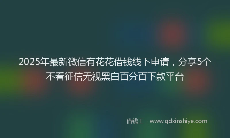 2025年最新微信有花花借钱线下申请，分享5个不看征信无视黑白百分百下款平台