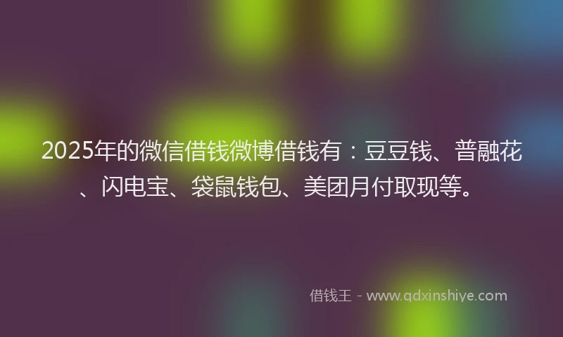 2025年的微信借钱微博借钱有：豆豆钱、普融花、闪电宝、袋鼠钱包、美团月付取现等。