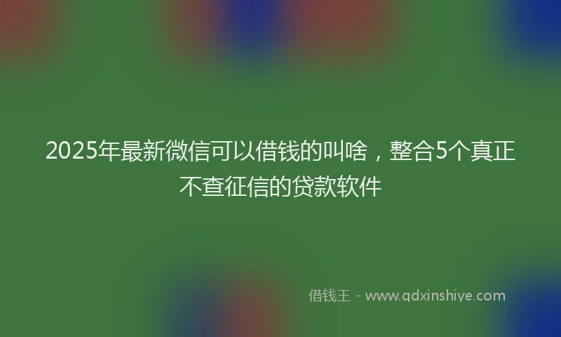2025年最新微信可以借钱的叫啥，整合5个真正不查征信的贷款软件