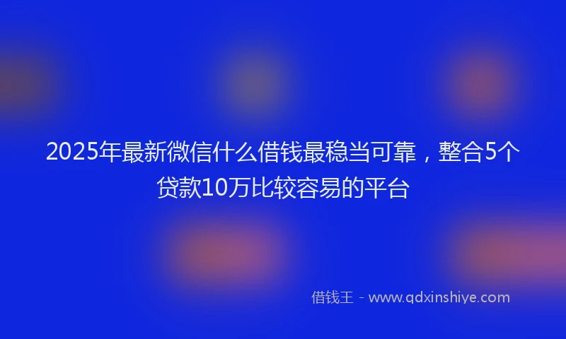 2025年最新微信什么借钱最稳当可靠，整合5个贷款10万比较容易的平台