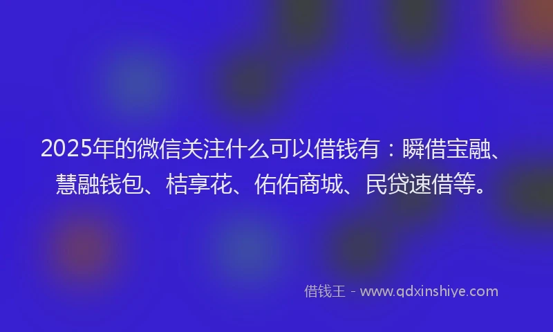 2025年的微信关注什么可以借钱有：瞬借宝融、慧融钱包、桔享花、佑佑商城、民贷速借等。