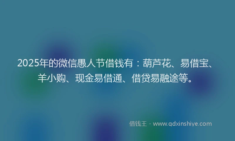 2025年的微信愚人节借钱有：葫芦花、易借宝、羊小购、现金易借通、借贷易融途等。