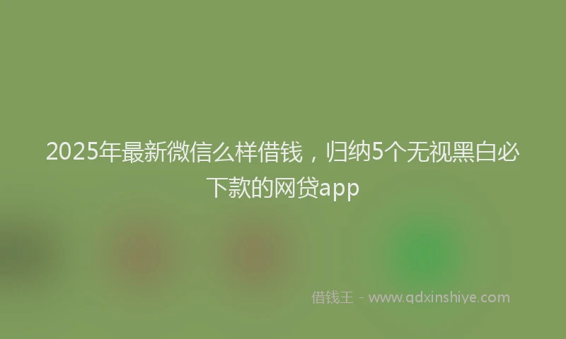2025年最新微信么样借钱，归纳5个无视黑白必下款的网贷app