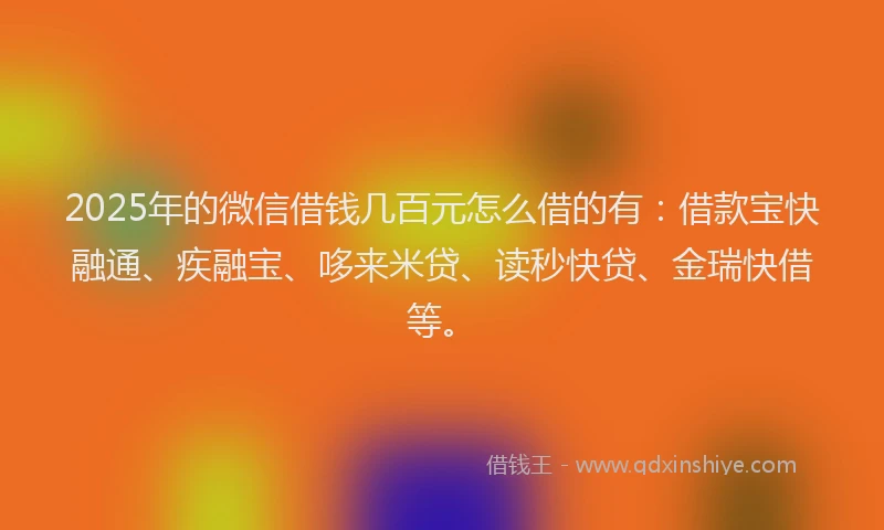 2025年的微信借钱几百元怎么借的有：借款宝快融通、疾融宝、哆来米贷、读秒快贷、金瑞快借等。