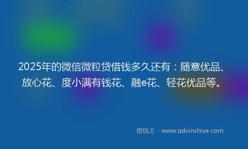 2025年的微信微粒贷借钱多久还有：随意优品、放心花、度小满有钱花、融e花、轻花优品等。