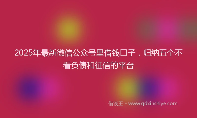 2025年最新微信公众号里借钱口子，归纳五个不看负债和征信的平台