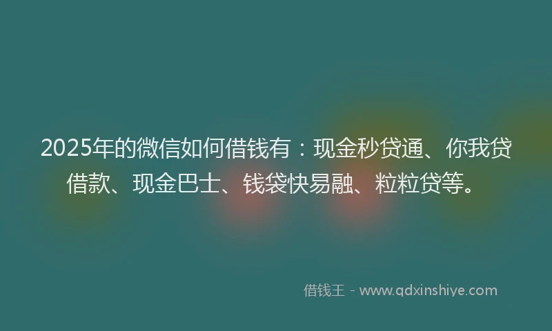 2025年的微信如何借钱有：现金秒贷通、你我贷借款、现金巴士、钱袋快易融、粒粒贷等。