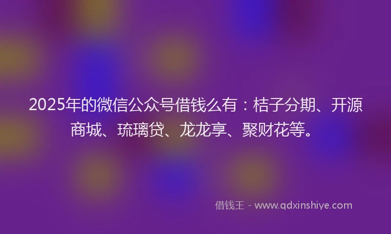 2025年的微信公众号借钱么有：桔子分期、开源商城、琉璃贷、龙龙享、聚财花等。