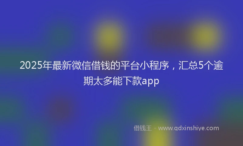 2025年最新微信借钱的平台小程序，汇总5个逾期太多能下款app