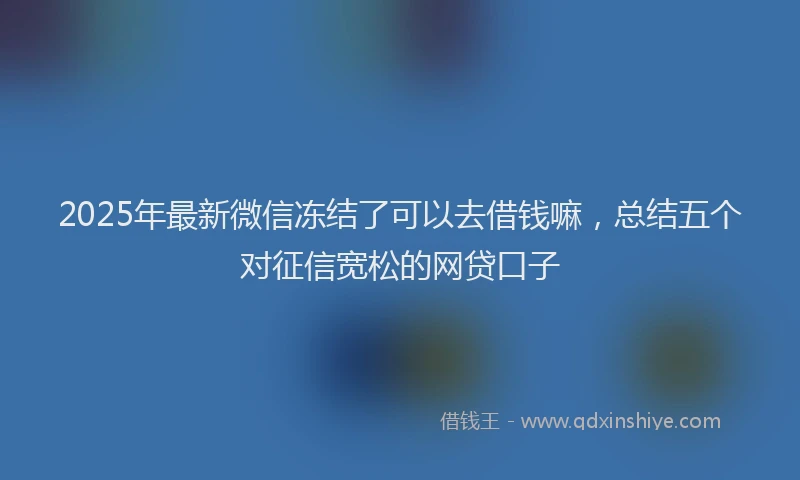 2025年最新微信冻结了可以去借钱嘛，总结五个对征信宽松的网贷口子