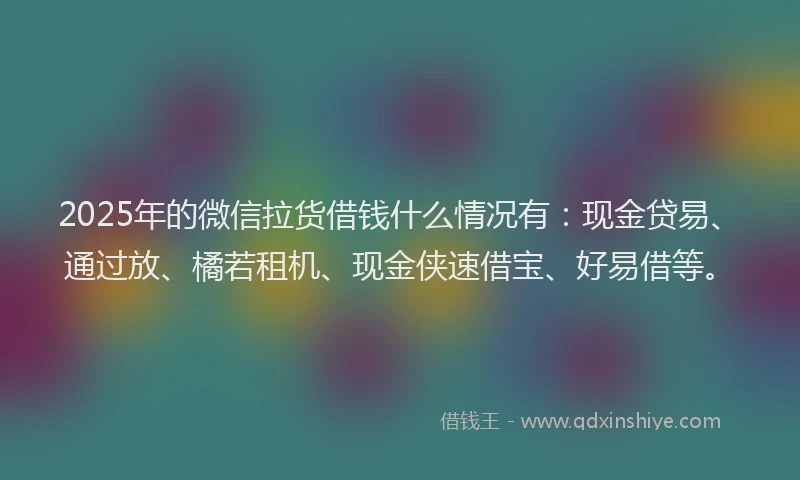 2025年的微信拉货借钱什么情况有：现金贷易、通过放、橘若租机、现金侠速借宝、好易借等。