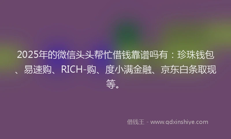 2025年的微信头头帮忙借钱靠谱吗有：珍珠钱包、易速购、RICH-购、度小满金融、京东白条取现等。