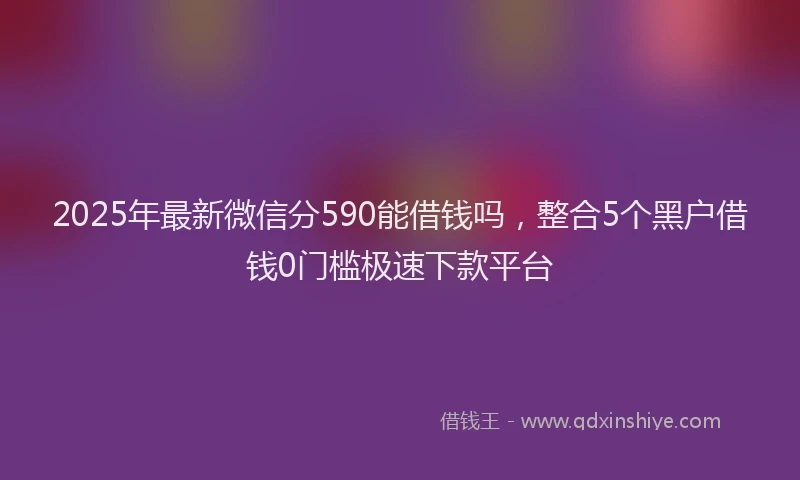 2025年最新微信分590能借钱吗，整合5个黑户借钱0门槛极速下款平台