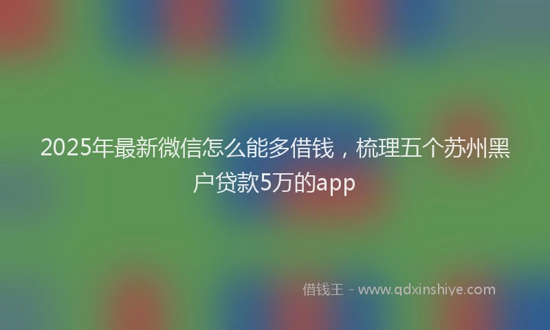 2025年最新微信怎么能多借钱，梳理五个苏州黑户贷款5万的app