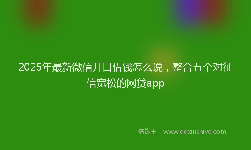 2025年最新微信开口借钱怎么说，整合五个对征信宽松的网贷app