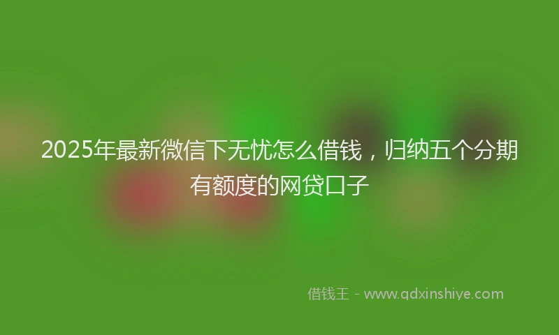 2025年最新微信下无忧怎么借钱，归纳五个分期有额度的网贷口子