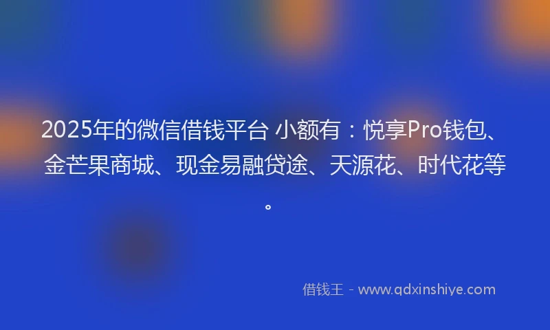 2025年的微信借钱平台 小额有:悦享Pro钱包、金芒果商城、现金易融贷途、天源花、时代花等。
