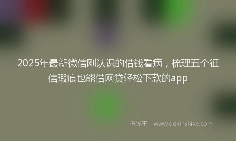 2025年最新微信刚认识的借钱看病，梳理五个征信瑕疵也能借网贷轻松下款的app