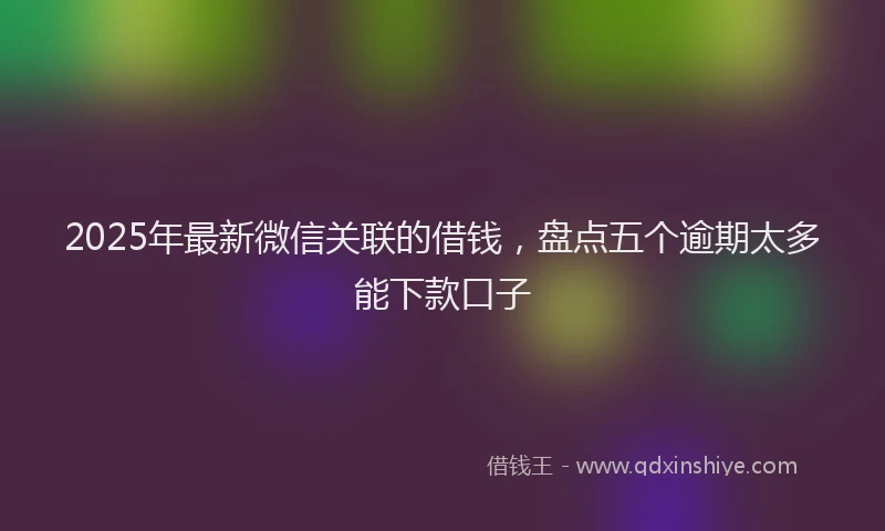 2025年最新微信关联的借钱，盘点五个逾期太多能下款口子