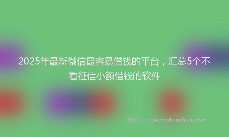 2025年最新微信最容易借钱的平台，汇总5个不看征信小额借钱的软件