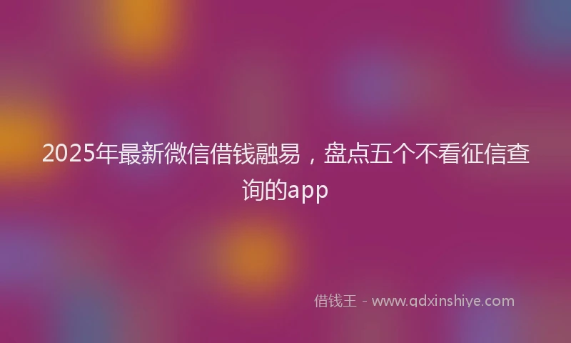 2025年最新微信借钱融易，盘点五个不看征信查询的app