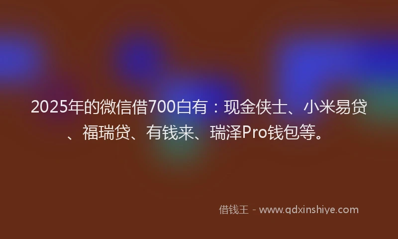 2025年的微信借700白有：现金侠士、小米易贷、福瑞贷、有钱来、瑞泽Pro钱包等。