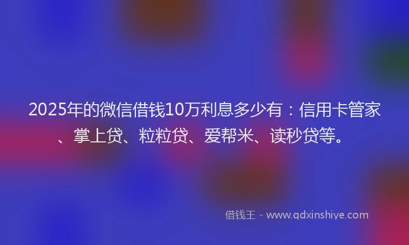 2025年的微信借钱10万利息多少有：信用卡管家、掌上贷、粒粒贷、爱帮米、读秒贷等。