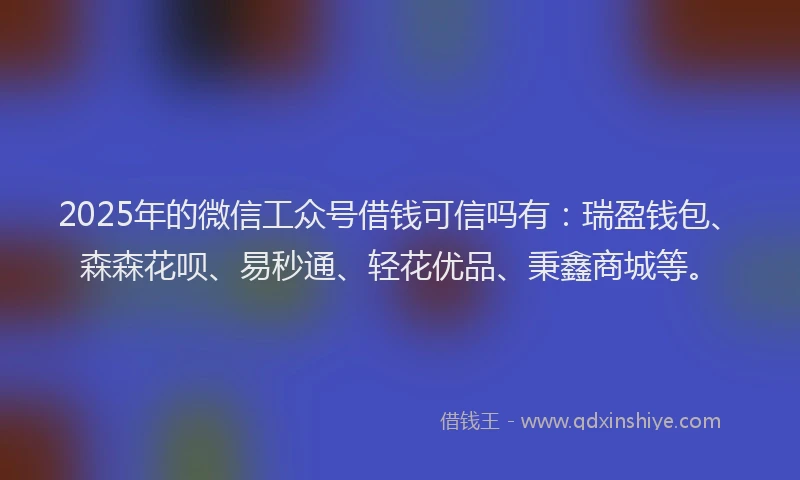 2025年的微信工众号借钱可信吗有：瑞盈钱包、森森花呗、易秒通、轻花优品、秉鑫商城等。