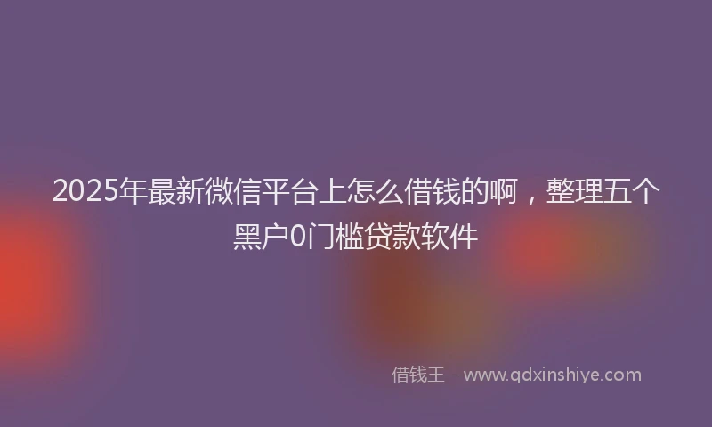2025年最新微信平台上怎么借钱的啊，整理五个黑户0门槛贷款软件