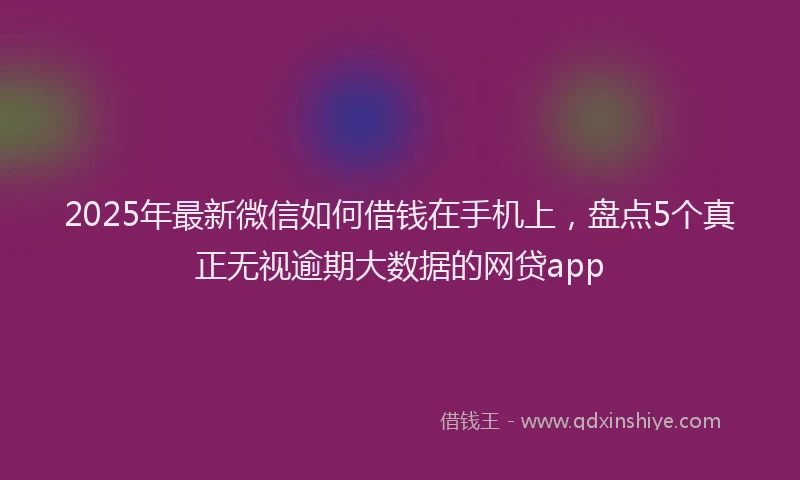 2025年最新微信如何借钱在手机上，盘点5个真正无视逾期大数据的网贷app