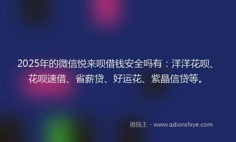 2025年的微信悦来呗借钱安全吗有：洋洋花呗、花呗速借、省薪贷、好运花、紫晶信贷等。