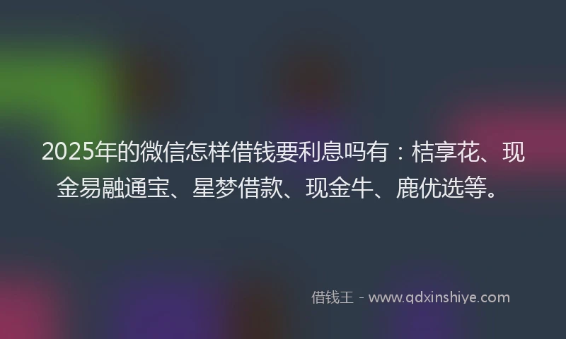 2025年的微信怎样借钱要利息吗有：桔享花、现金易融通宝、星梦借款、现金牛、鹿优选等。