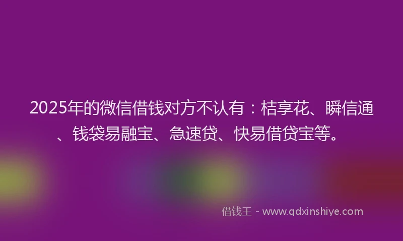 2025年的微信借钱对方不认有：桔享花、瞬信通、钱袋易融宝、急速贷、快易借贷宝等。