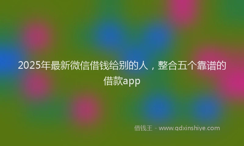 2025年最新微信借钱给别的人，整合五个靠谱的借款app
